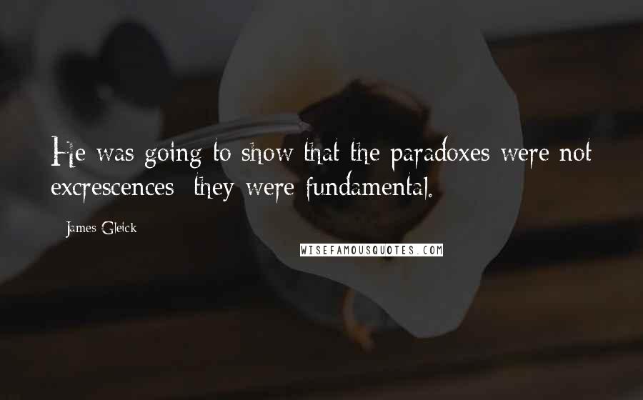 James Gleick Quotes: He was going to show that the paradoxes were not excrescences; they were fundamental.
