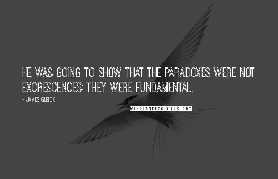 James Gleick Quotes: He was going to show that the paradoxes were not excrescences; they were fundamental.