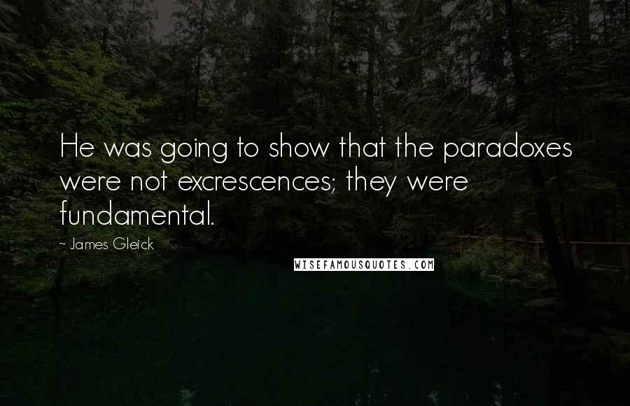 James Gleick Quotes: He was going to show that the paradoxes were not excrescences; they were fundamental.