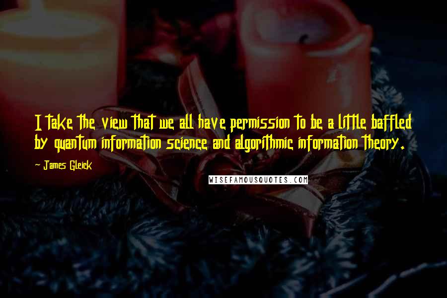 James Gleick Quotes: I take the view that we all have permission to be a little baffled by quantum information science and algorithmic information theory.