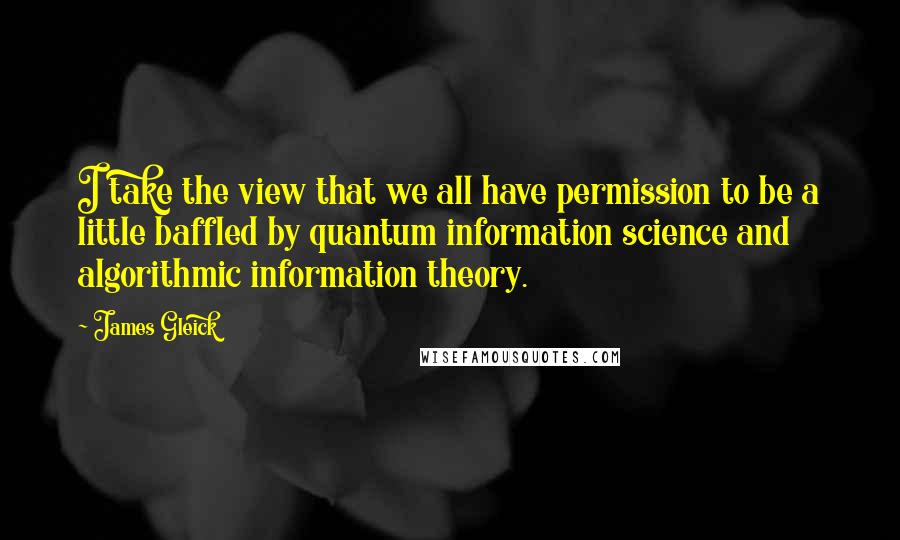 James Gleick Quotes: I take the view that we all have permission to be a little baffled by quantum information science and algorithmic information theory.