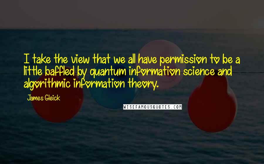 James Gleick Quotes: I take the view that we all have permission to be a little baffled by quantum information science and algorithmic information theory.