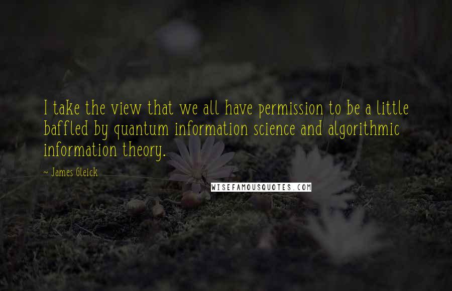 James Gleick Quotes: I take the view that we all have permission to be a little baffled by quantum information science and algorithmic information theory.