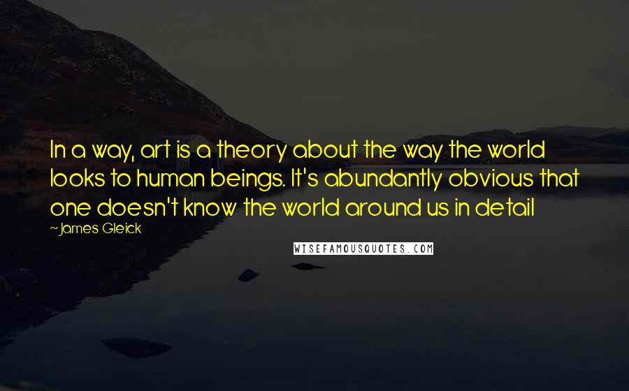 James Gleick Quotes: In a way, art is a theory about the way the world looks to human beings. It's abundantly obvious that one doesn't know the world around us in detail