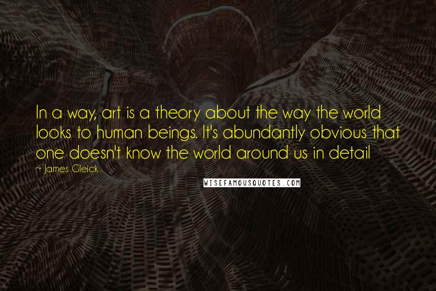 James Gleick Quotes: In a way, art is a theory about the way the world looks to human beings. It's abundantly obvious that one doesn't know the world around us in detail