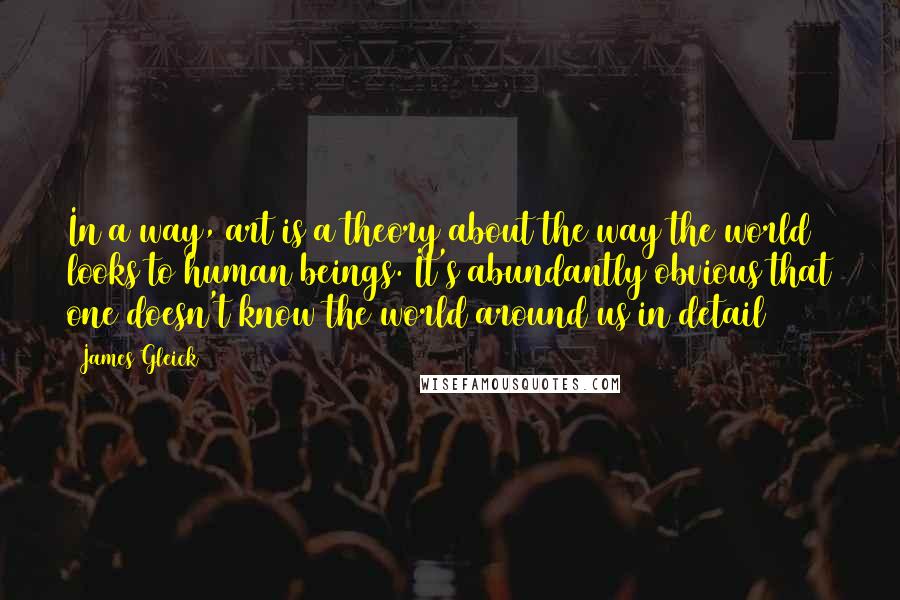 James Gleick Quotes: In a way, art is a theory about the way the world looks to human beings. It's abundantly obvious that one doesn't know the world around us in detail