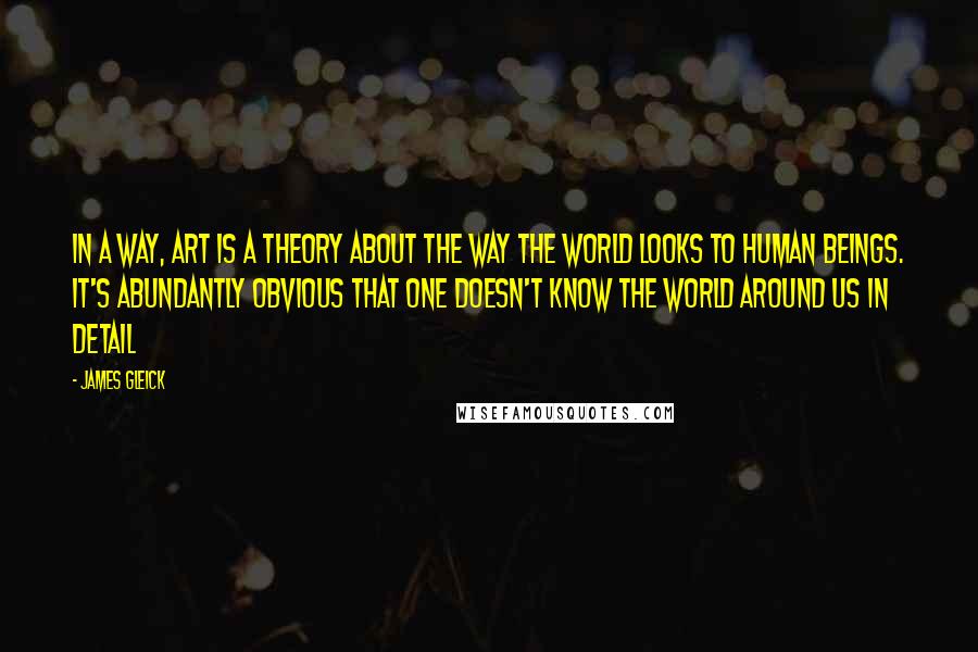 James Gleick Quotes: In a way, art is a theory about the way the world looks to human beings. It's abundantly obvious that one doesn't know the world around us in detail