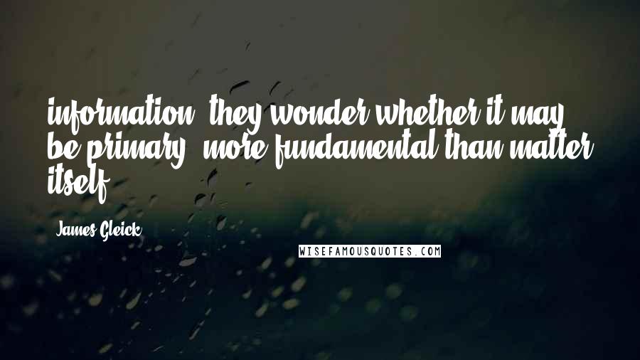 James Gleick Quotes: information, they wonder whether it may be primary: more fundamental than matter itself.