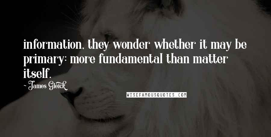 James Gleick Quotes: information, they wonder whether it may be primary: more fundamental than matter itself.