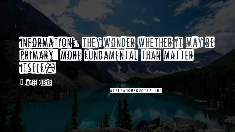 James Gleick Quotes: information, they wonder whether it may be primary: more fundamental than matter itself.