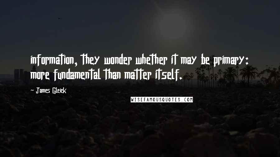 James Gleick Quotes: information, they wonder whether it may be primary: more fundamental than matter itself.
