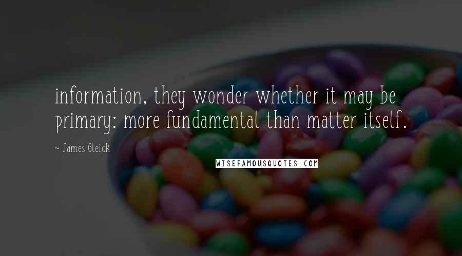James Gleick Quotes: information, they wonder whether it may be primary: more fundamental than matter itself.