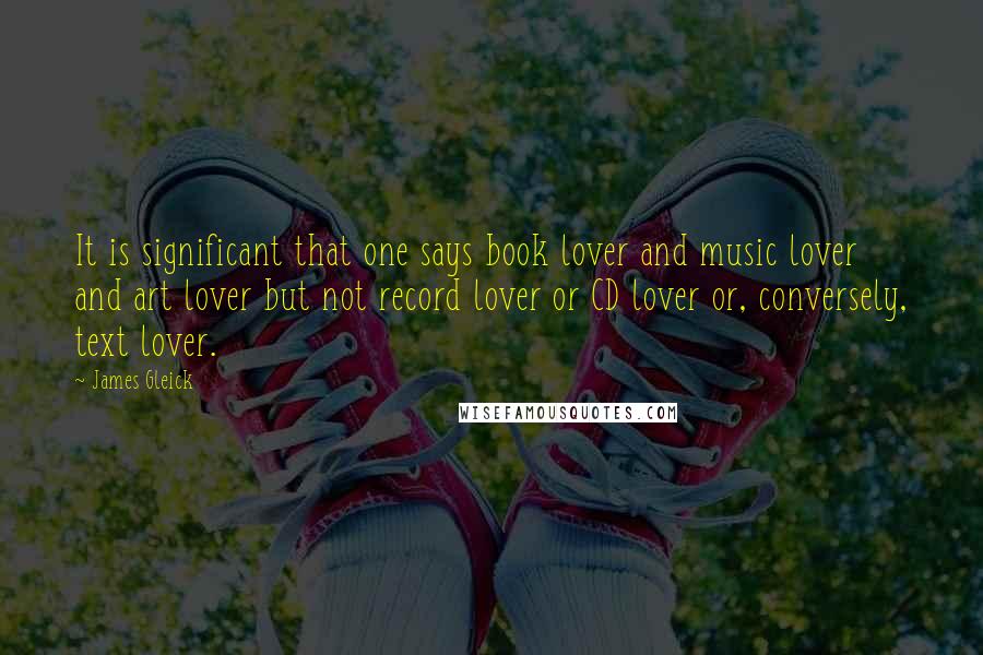 James Gleick Quotes: It is significant that one says book lover and music lover and art lover but not record lover or CD lover or, conversely, text lover.