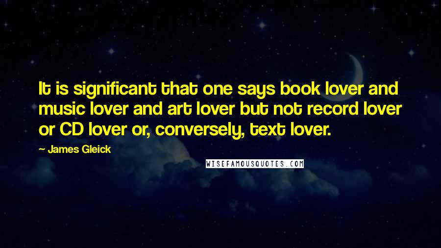 James Gleick Quotes: It is significant that one says book lover and music lover and art lover but not record lover or CD lover or, conversely, text lover.