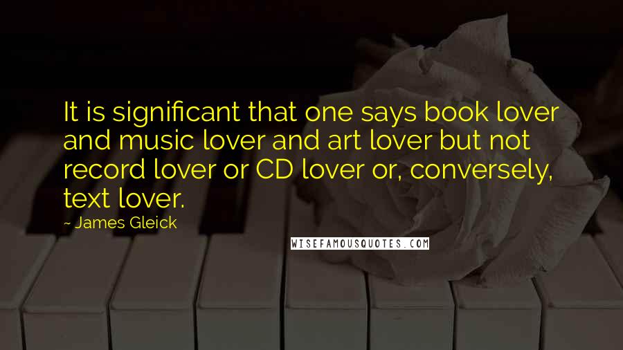 James Gleick Quotes: It is significant that one says book lover and music lover and art lover but not record lover or CD lover or, conversely, text lover.