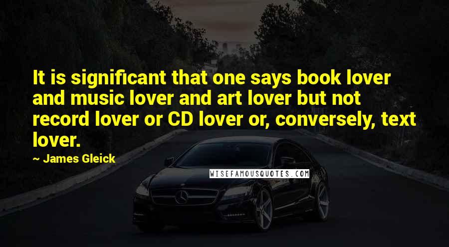James Gleick Quotes: It is significant that one says book lover and music lover and art lover but not record lover or CD lover or, conversely, text lover.