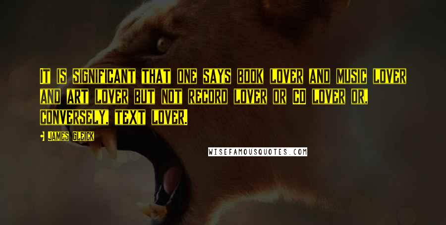 James Gleick Quotes: It is significant that one says book lover and music lover and art lover but not record lover or CD lover or, conversely, text lover.
