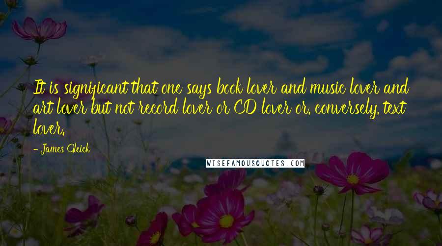 James Gleick Quotes: It is significant that one says book lover and music lover and art lover but not record lover or CD lover or, conversely, text lover.