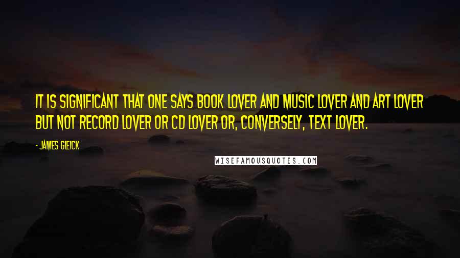 James Gleick Quotes: It is significant that one says book lover and music lover and art lover but not record lover or CD lover or, conversely, text lover.