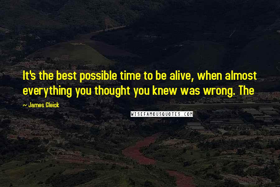 James Gleick Quotes: It's the best possible time to be alive, when almost everything you thought you knew was wrong. The