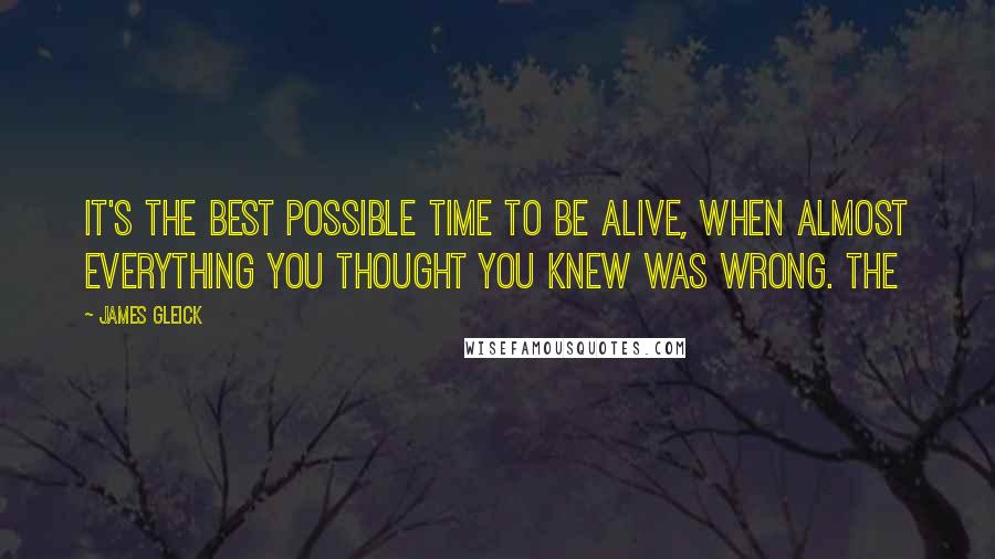 James Gleick Quotes: It's the best possible time to be alive, when almost everything you thought you knew was wrong. The