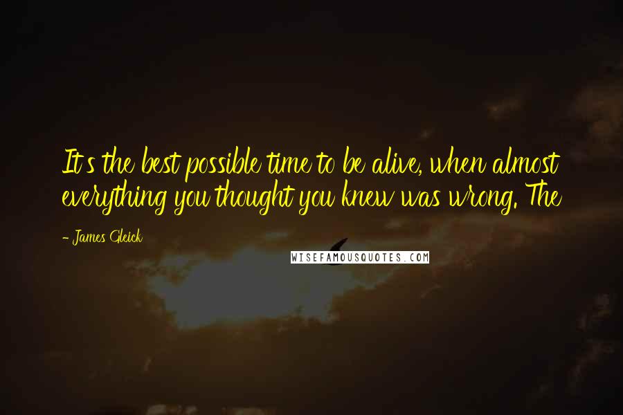 James Gleick Quotes: It's the best possible time to be alive, when almost everything you thought you knew was wrong. The