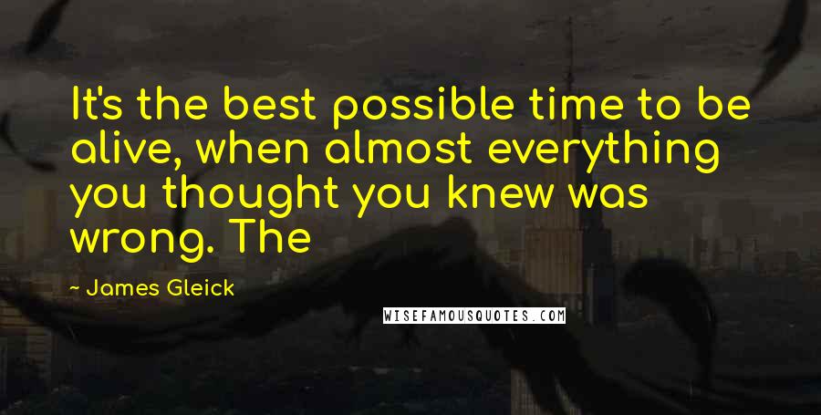 James Gleick Quotes: It's the best possible time to be alive, when almost everything you thought you knew was wrong. The