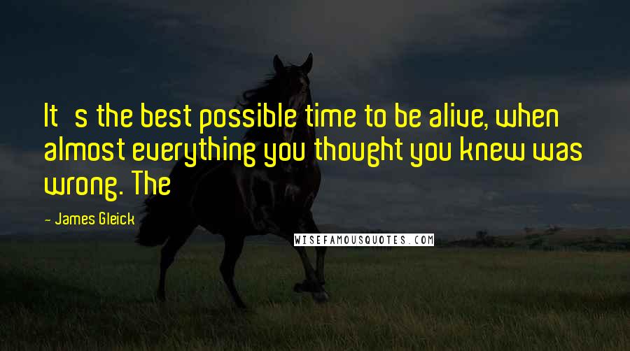 James Gleick Quotes: It's the best possible time to be alive, when almost everything you thought you knew was wrong. The