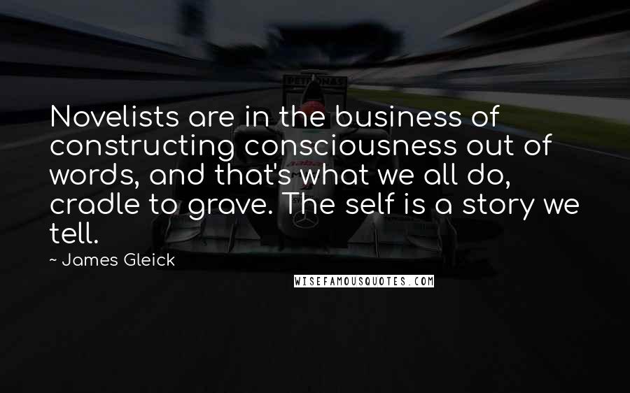 James Gleick Quotes: Novelists are in the business of constructing consciousness out of words, and that's what we all do, cradle to grave. The self is a story we tell.