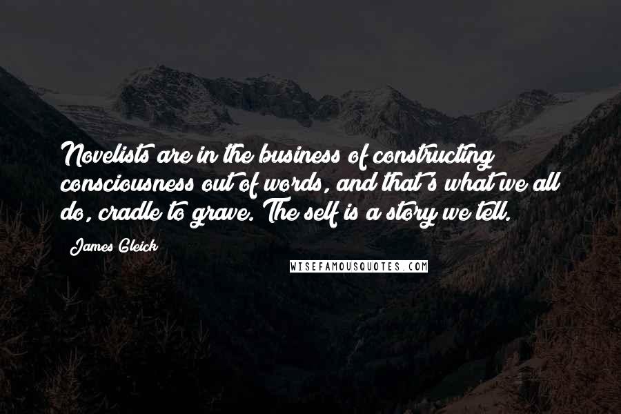 James Gleick Quotes: Novelists are in the business of constructing consciousness out of words, and that's what we all do, cradle to grave. The self is a story we tell.