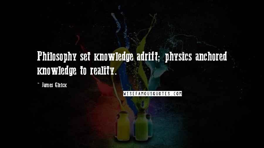 James Gleick Quotes: Philosophy set knowledge adrift; physics anchored knowledge to reality.