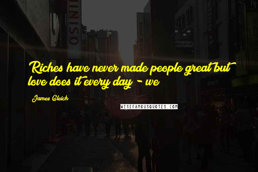 James Gleick Quotes: Riches have never made people great but love does it every day - we