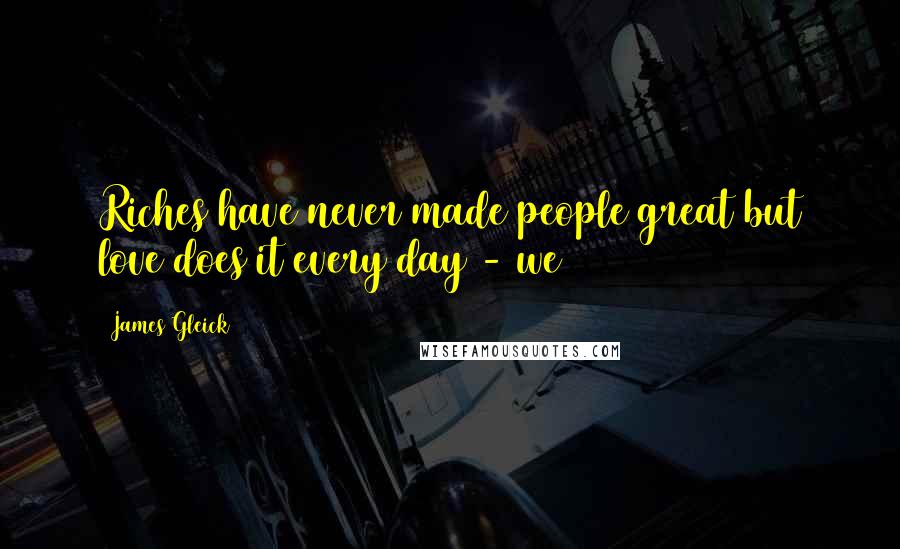 James Gleick Quotes: Riches have never made people great but love does it every day - we