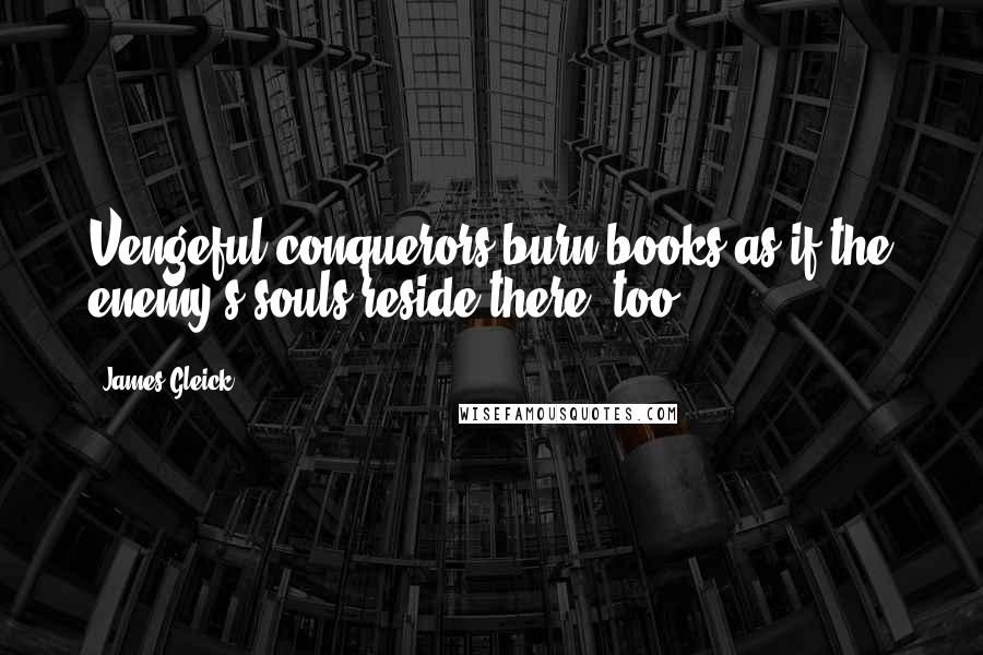 James Gleick Quotes: Vengeful conquerors burn books as if the enemy's souls reside there, too.