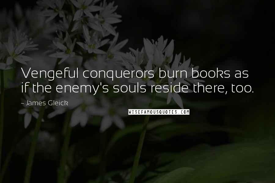 James Gleick Quotes: Vengeful conquerors burn books as if the enemy's souls reside there, too.