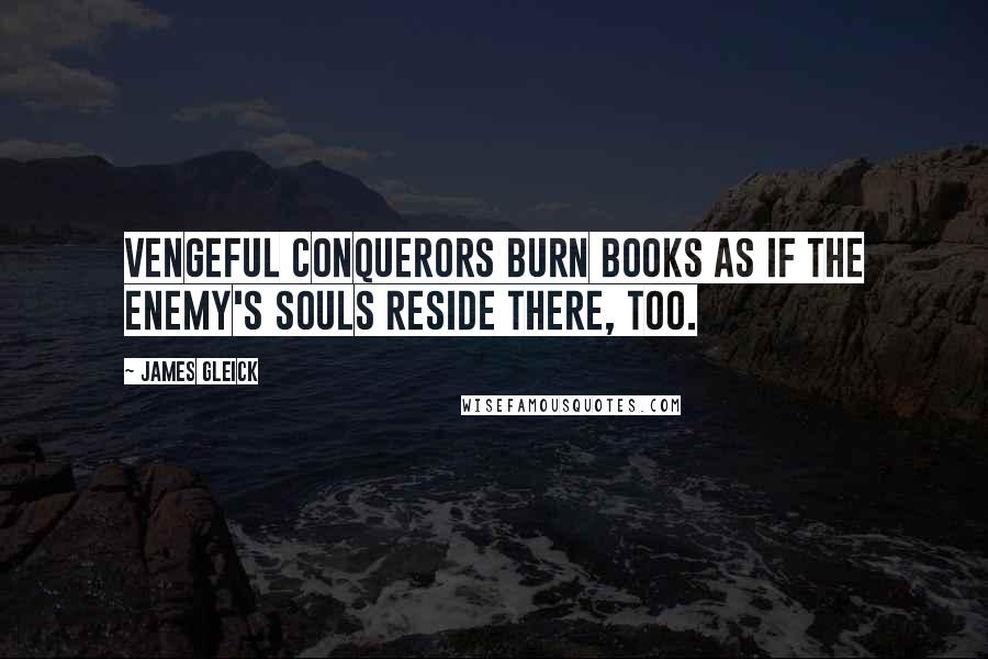 James Gleick Quotes: Vengeful conquerors burn books as if the enemy's souls reside there, too.