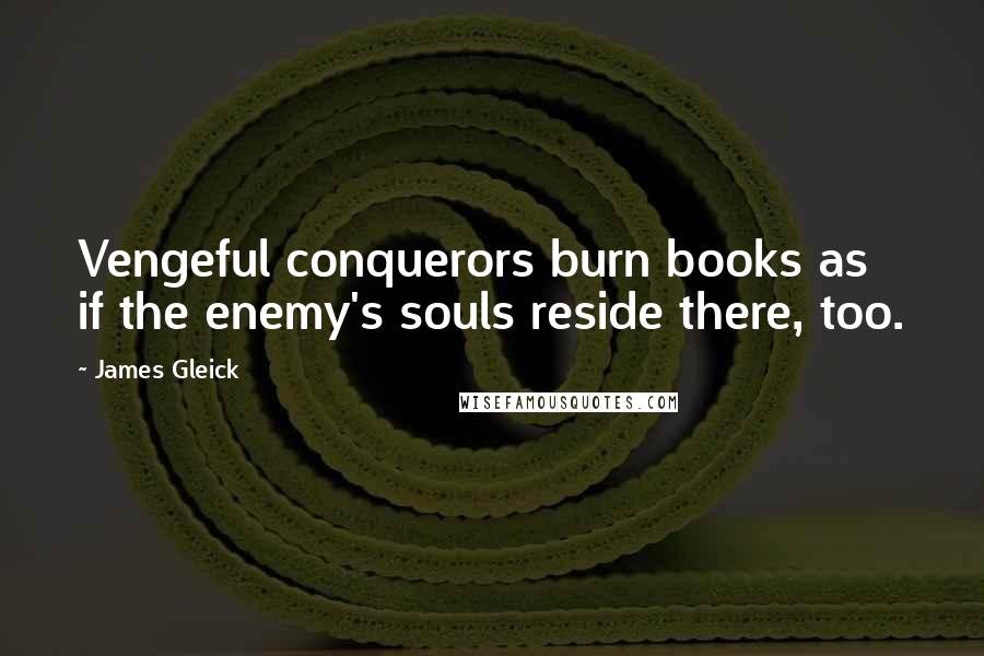 James Gleick Quotes: Vengeful conquerors burn books as if the enemy's souls reside there, too.