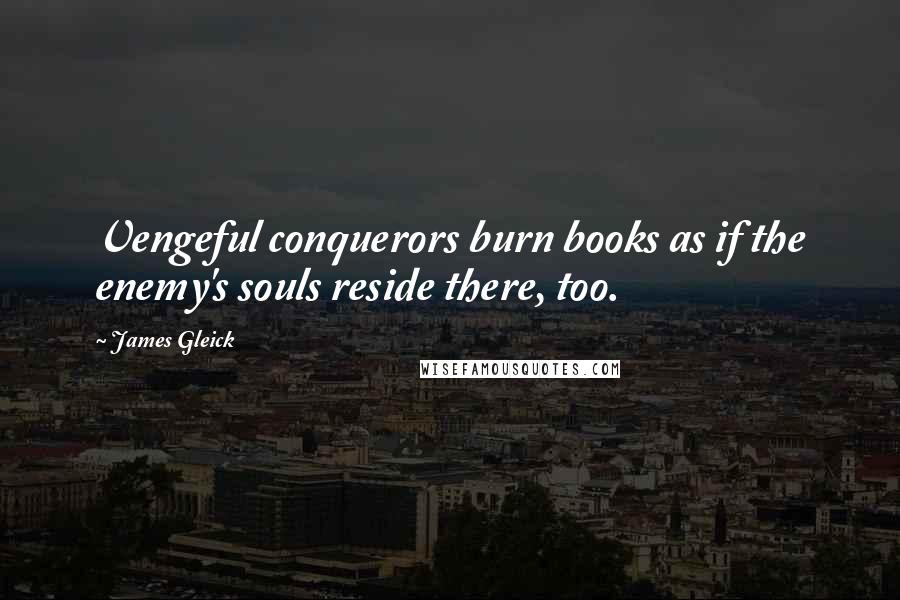 James Gleick Quotes: Vengeful conquerors burn books as if the enemy's souls reside there, too.