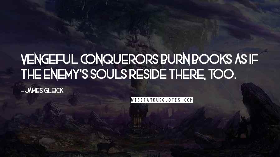 James Gleick Quotes: Vengeful conquerors burn books as if the enemy's souls reside there, too.