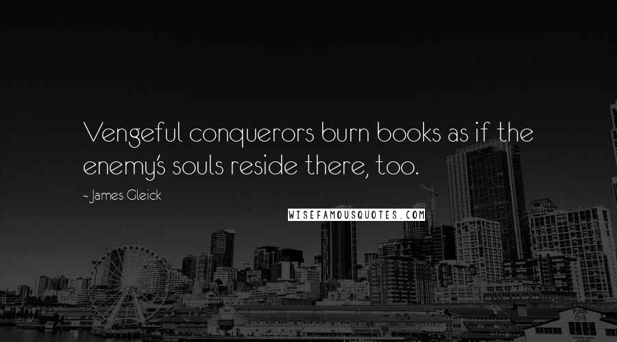 James Gleick Quotes: Vengeful conquerors burn books as if the enemy's souls reside there, too.
