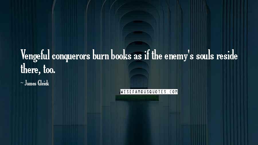 James Gleick Quotes: Vengeful conquerors burn books as if the enemy's souls reside there, too.