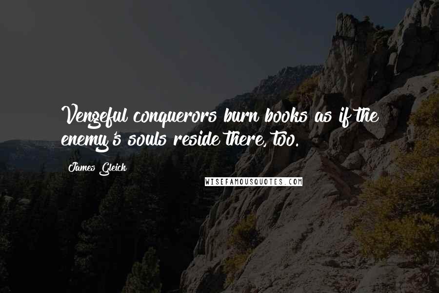 James Gleick Quotes: Vengeful conquerors burn books as if the enemy's souls reside there, too.