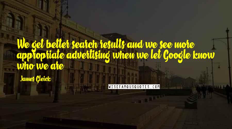 James Gleick Quotes: We get better search results and we see more appropriate advertising when we let Google know who we are.