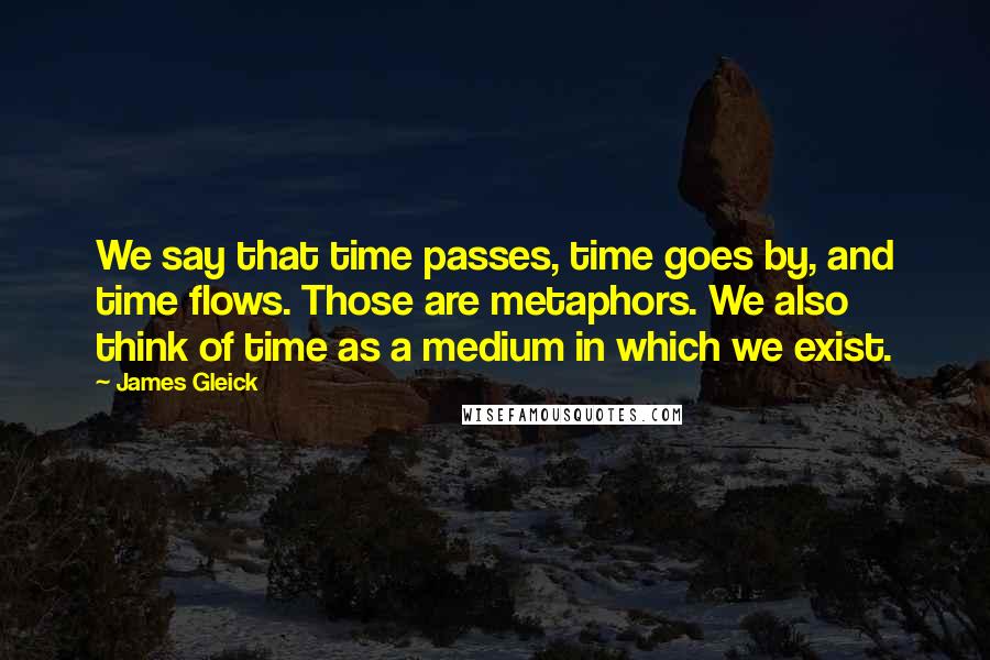 James Gleick Quotes: We say that time passes, time goes by, and time flows. Those are metaphors. We also think of time as a medium in which we exist.