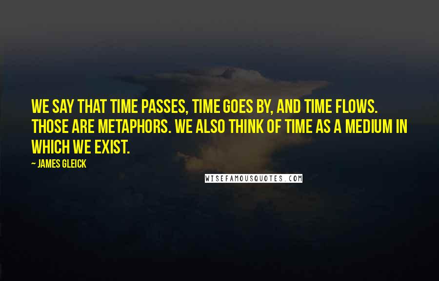 James Gleick Quotes: We say that time passes, time goes by, and time flows. Those are metaphors. We also think of time as a medium in which we exist.