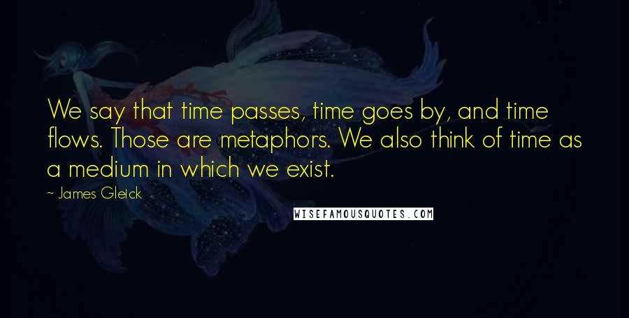 James Gleick Quotes: We say that time passes, time goes by, and time flows. Those are metaphors. We also think of time as a medium in which we exist.