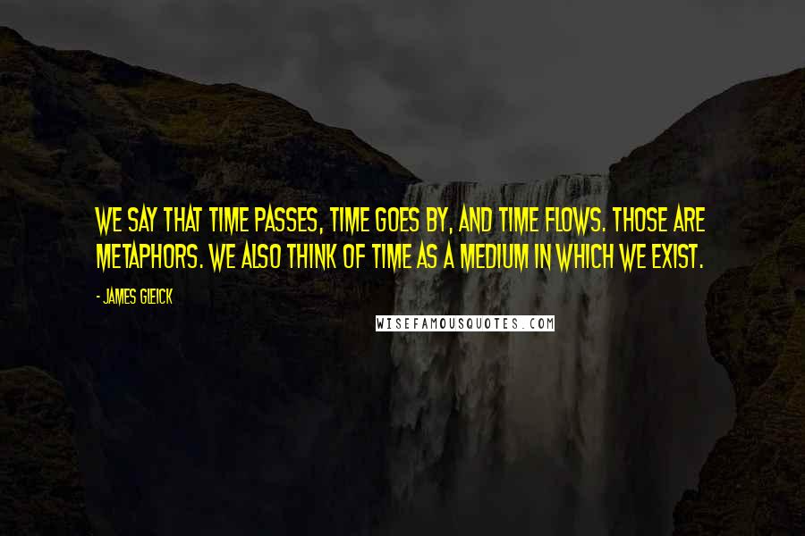 James Gleick Quotes: We say that time passes, time goes by, and time flows. Those are metaphors. We also think of time as a medium in which we exist.