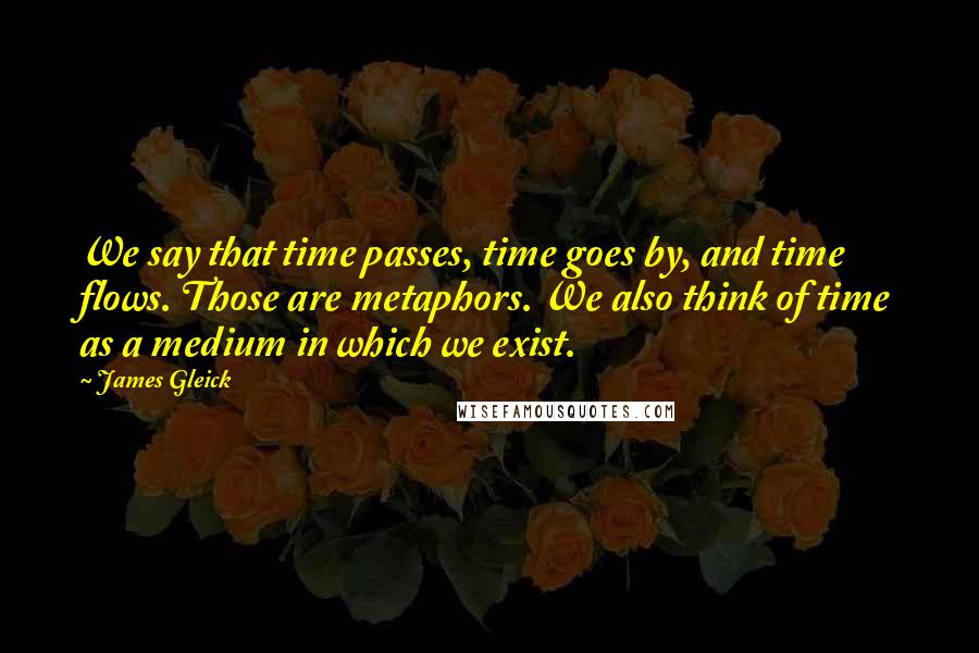 James Gleick Quotes: We say that time passes, time goes by, and time flows. Those are metaphors. We also think of time as a medium in which we exist.