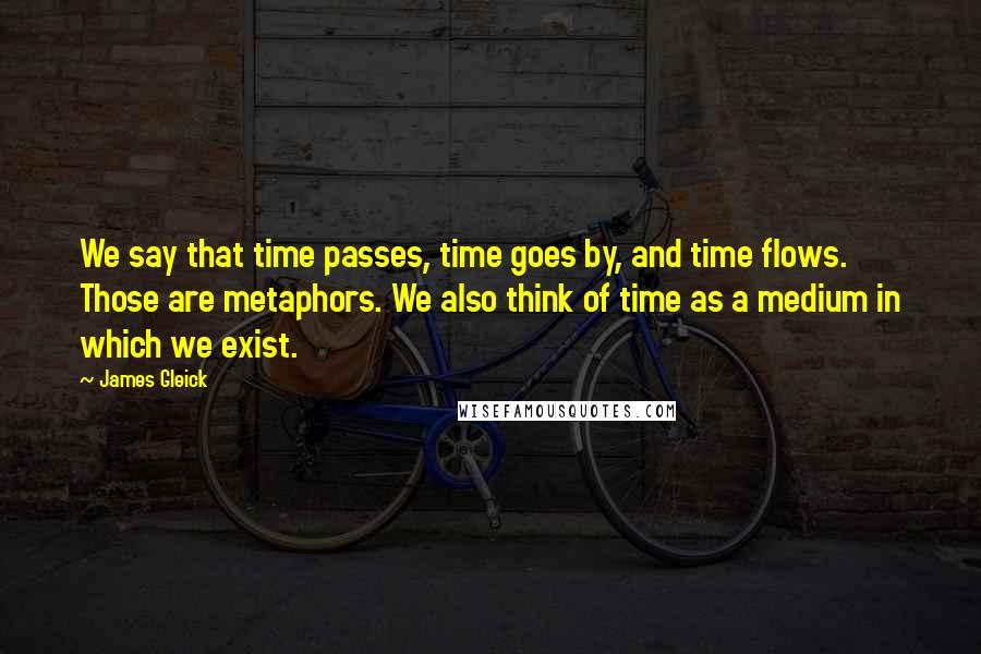 James Gleick Quotes: We say that time passes, time goes by, and time flows. Those are metaphors. We also think of time as a medium in which we exist.