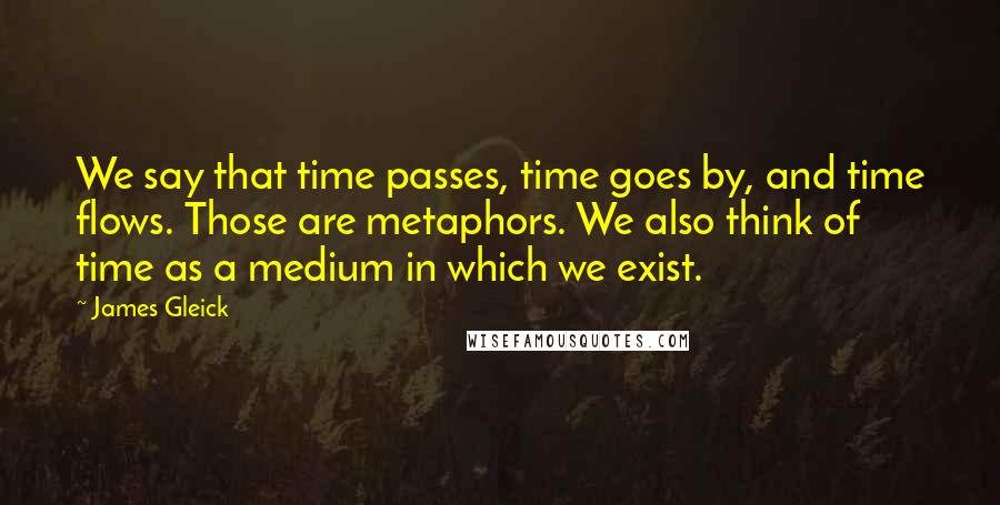 James Gleick Quotes: We say that time passes, time goes by, and time flows. Those are metaphors. We also think of time as a medium in which we exist.